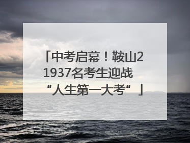 中考启幕！鞍山21937名考生迎战“人生第一大考”