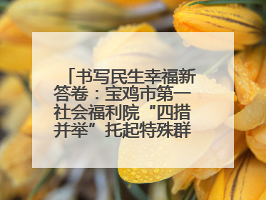 书写民生幸福新答卷：宝鸡市第一社会福利院“四措并举”托起特殊群体美好生活