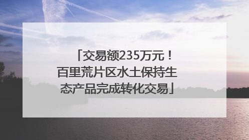 交易额235万元！百里荒片区水土保持生态产品完成转化交易