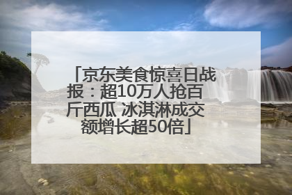 京东美食惊喜日战报：超10万人抢百斤西瓜 冰淇淋成交额增长超50倍