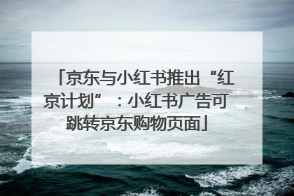 京东与小红书推出“红京计划”：小红书广告可跳转京东购物页面