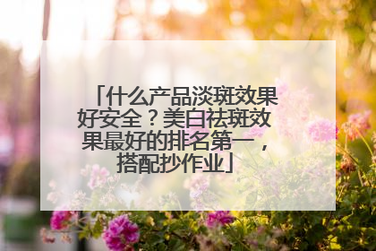 什么产品淡斑效果好安全？美白祛斑效果最好的排名第一，搭配抄作业