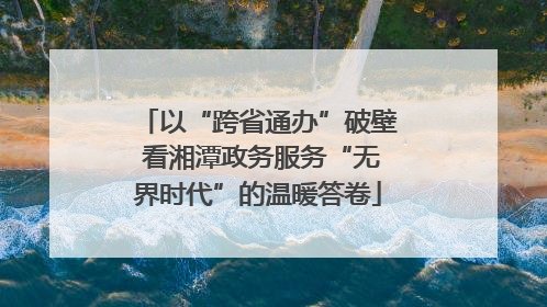以“跨省通办”破壁 看湘潭政务服务“无界时代”的温暖答卷
