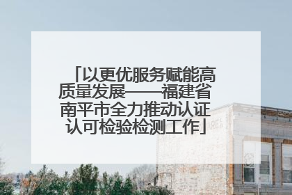 以更优服务赋能高质量发展——福建省南平市全力推动认证认可检验检测工作