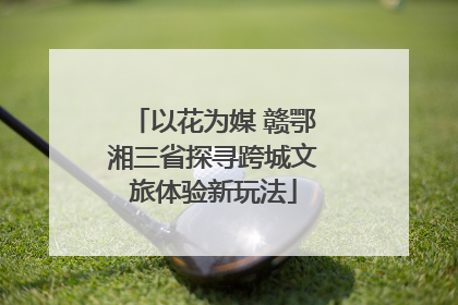 以花为媒 赣鄂湘三省探寻跨城文旅体验新玩法
