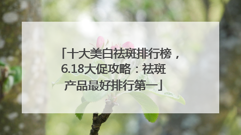 十大美白祛斑排行榜，6.18大促攻略：祛斑产品最好排行第一