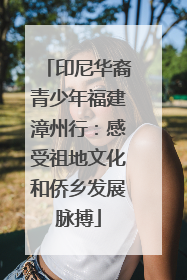 印尼华裔青少年福建漳州行：感受祖地文化和侨乡发展脉搏