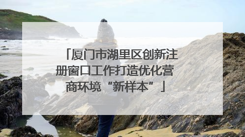 厦门市湖里区创新注册窗口工作打造优化营商环境“新样本”