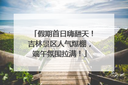 假期首日嗨翻天！吉林景区人气爆棚，端午氛围拉满！