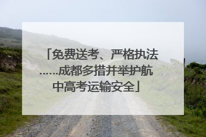免费送考、严格执法……成都多措并举护航中高考运输安全