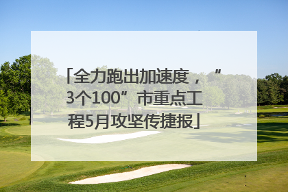 全力跑出加速度，“3个100”市重点工程5月攻坚传捷报