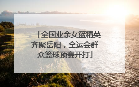全国业余女篮精英齐聚岳阳，全运会群众篮球预赛开打