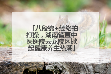 八段锦+经络拍打操，湖南省直中医医院云龙院区掀起健康养生热潮