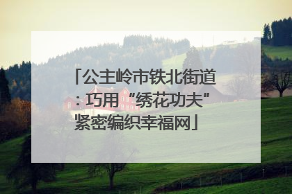 公主岭市铁北街道：巧用“绣花功夫”紧密编织幸福网