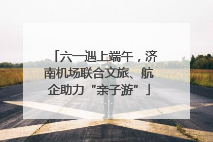 六一遇上端午，济南机场联合文旅、航企助力“亲子游”