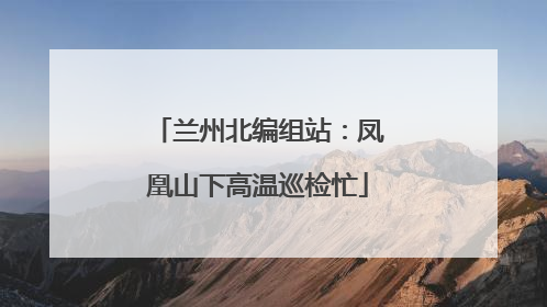 兰州北编组站：凤凰山下高温巡检忙