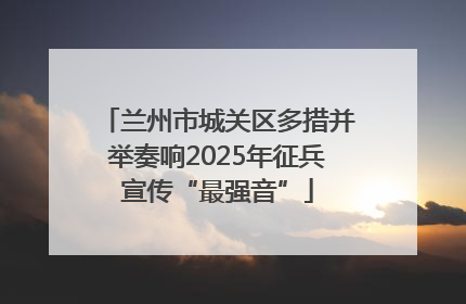兰州市城关区多措并举奏响2025年征兵宣传“最强音”