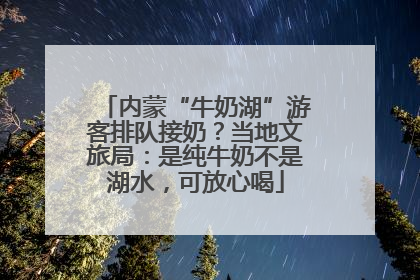内蒙“牛奶湖”游客排队接奶？当地文旅局：是纯牛奶不是湖水，可放心喝