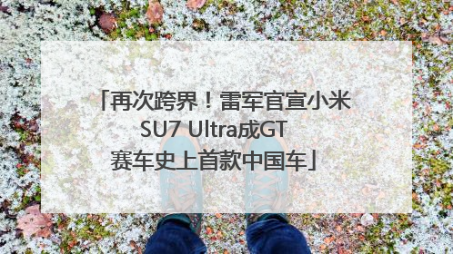 再次跨界！雷军官宣小米SU7 Ultra成GT赛车史上首款中国车