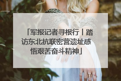 军报记者寻根行丨踏访东北抗联密营遗址感悟艰苦奋斗精神