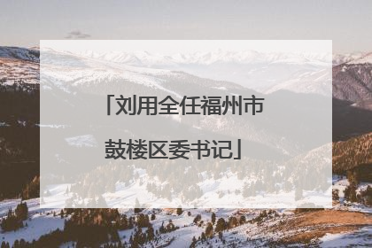 刘用全任福州市鼓楼区委书记