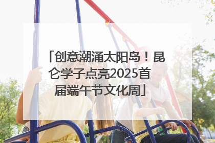 创意潮涌太阳岛！昆仑学子点亮2025首届端午节文化周