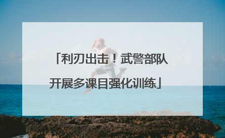 利刃出击！武警部队开展多课目强化训练