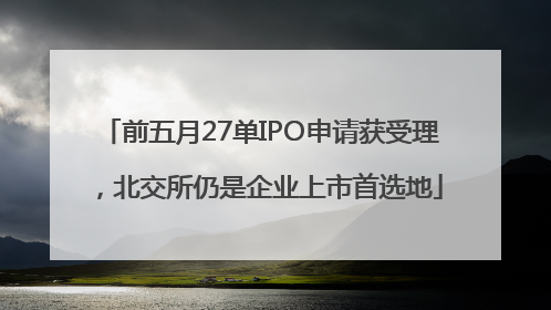 前五月27单IPO申请获受理，北交所仍是企业上市首选地