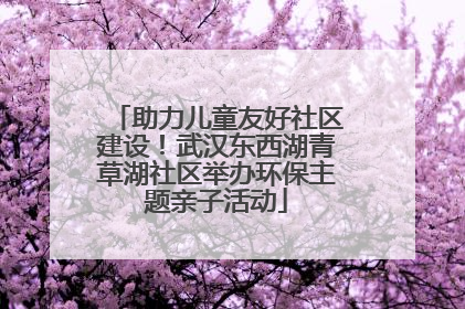助力儿童友好社区建设！武汉东西湖青草湖社区举办环保主题亲子活动