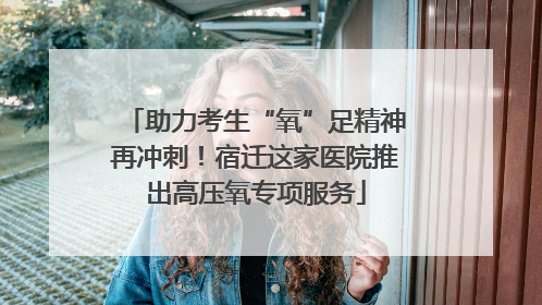 助力考生“氧”足精神再冲刺！宿迁这家医院推出高压氧专项服务