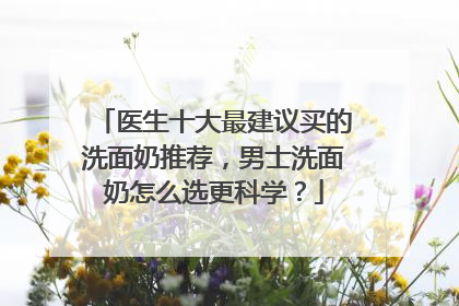 医生十大最建议买的洗面奶推荐，男士洗面奶怎么选更科学？