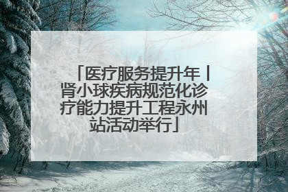 医疗服务提升年丨肾小球疾病规范化诊疗能力提升工程永州站活动举行