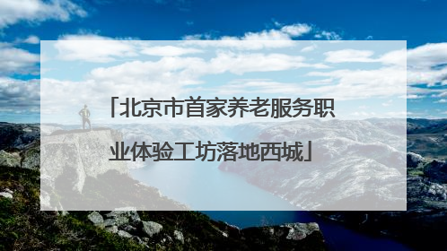 北京市首家养老服务职业体验工坊落地西城