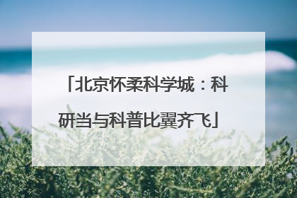 北京怀柔科学城：科研当与科普比翼齐飞