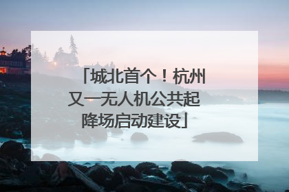城北首个！杭州又一无人机公共起降场启动建设
