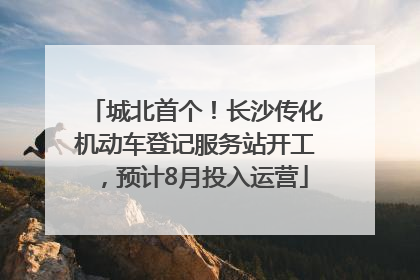 城北首个！长沙传化机动车登记服务站开工，预计8月投入运营