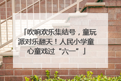 吹响欢乐集结号，童玩派对乐翻天！人民小学童心童戏过“六一”