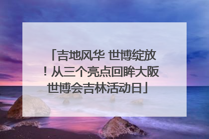 吉地风华 世博绽放！从三个亮点回眸大阪世博会吉林活动日