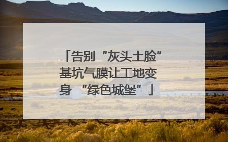 告别“灰头土脸” 基坑气膜让工地变身 “绿色城堡”