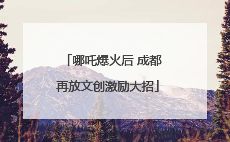 哪吒爆火后 成都再放文创激励大招