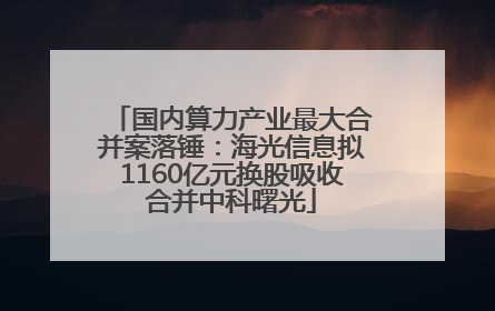国内算力产业最大合并案落锤：海光信息拟1160亿元换股吸收合并中科曙光