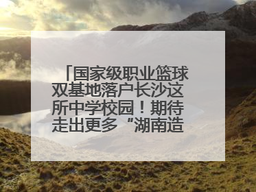 国家级职业篮球双基地落户长沙这所中学校园！期待走出更多“湖南造”国手