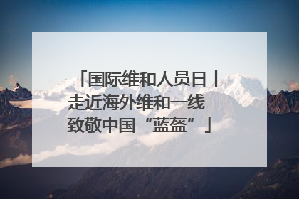国际维和人员日丨走近海外维和一线 致敬中国“蓝盔”