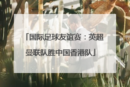 国际足球友谊赛：英超曼联队胜中国香港队