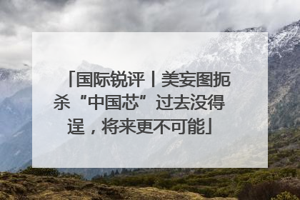 国际锐评丨美妄图扼杀“中国芯”过去没得逞，将来更不可能