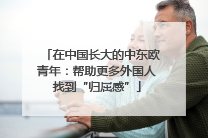 在中国长大的中东欧青年：帮助更多外国人找到“归属感”