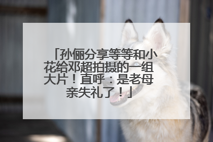 孙俪分享等等和小花给邓超拍摄的一组大片！直呼：是老母亲失礼了！