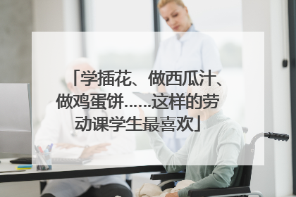 学插花、做西瓜汁、做鸡蛋饼……这样的劳动课学生最喜欢