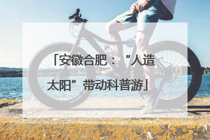 安徽合肥：“人造太阳”带动科普游