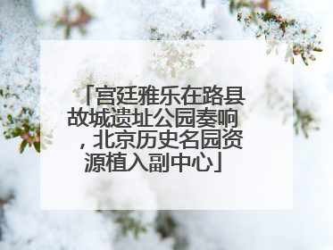 宫廷雅乐在路县故城遗址公园奏响，北京历史名园资源植入副中心